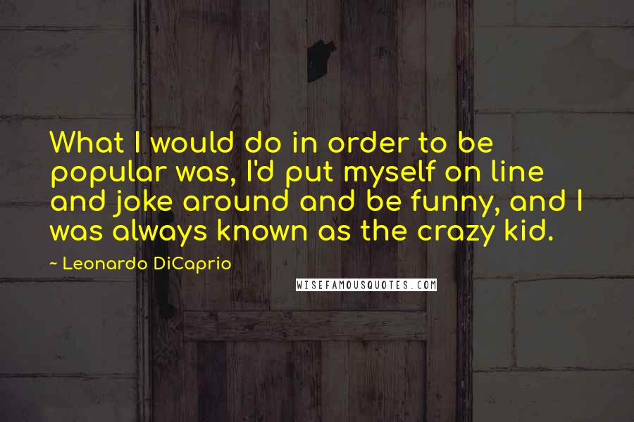 Leonardo DiCaprio Quotes: What I would do in order to be popular was, I'd put myself on line and joke around and be funny, and I was always known as the crazy kid.