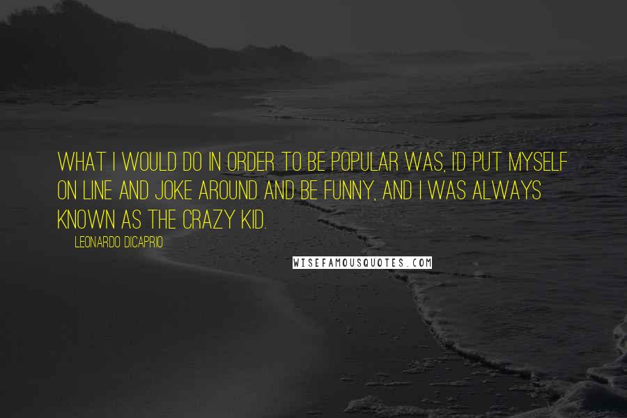 Leonardo DiCaprio Quotes: What I would do in order to be popular was, I'd put myself on line and joke around and be funny, and I was always known as the crazy kid.