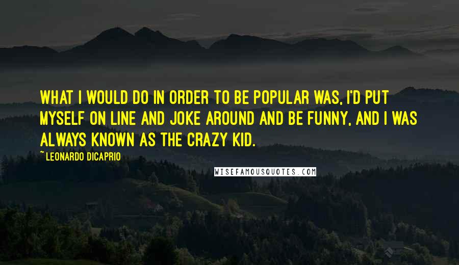 Leonardo DiCaprio Quotes: What I would do in order to be popular was, I'd put myself on line and joke around and be funny, and I was always known as the crazy kid.