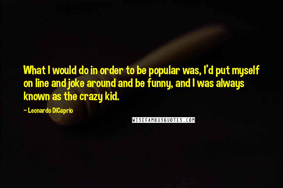 Leonardo DiCaprio Quotes: What I would do in order to be popular was, I'd put myself on line and joke around and be funny, and I was always known as the crazy kid.