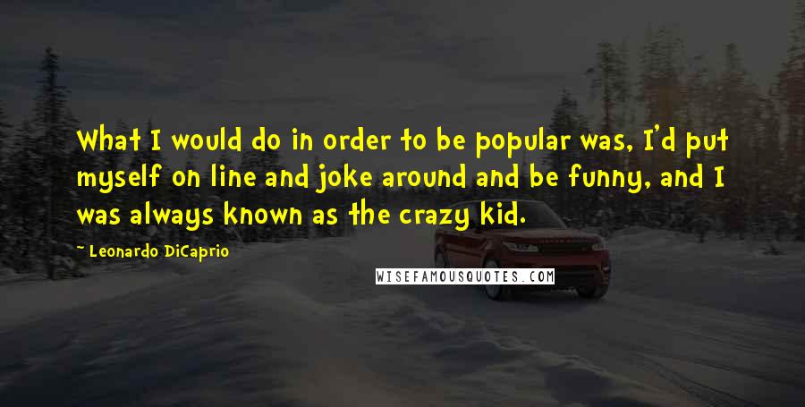 Leonardo DiCaprio Quotes: What I would do in order to be popular was, I'd put myself on line and joke around and be funny, and I was always known as the crazy kid.