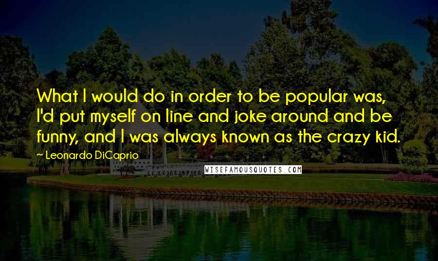 Leonardo DiCaprio Quotes: What I would do in order to be popular was, I'd put myself on line and joke around and be funny, and I was always known as the crazy kid.