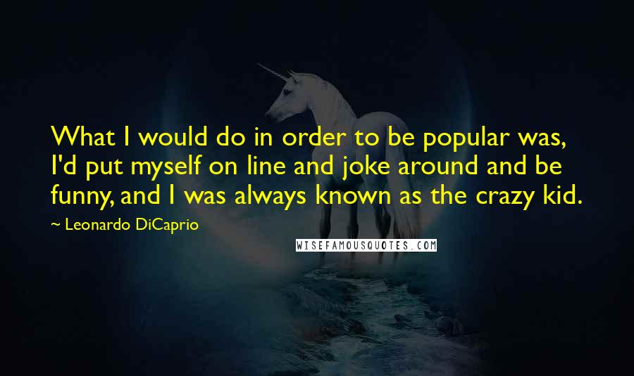 Leonardo DiCaprio Quotes: What I would do in order to be popular was, I'd put myself on line and joke around and be funny, and I was always known as the crazy kid.