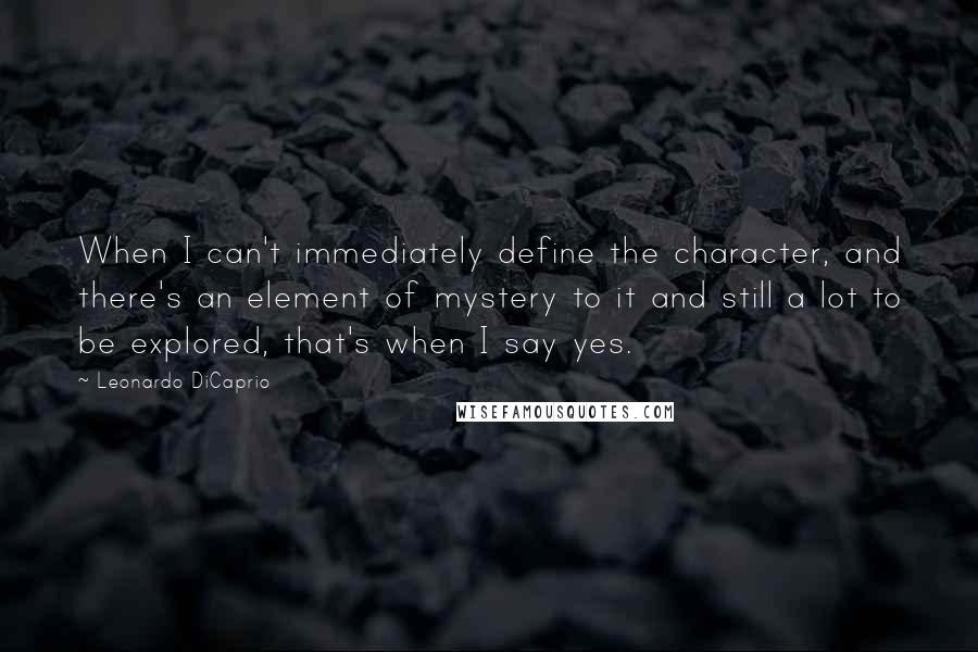 Leonardo DiCaprio Quotes: When I can't immediately define the character, and there's an element of mystery to it and still a lot to be explored, that's when I say yes.