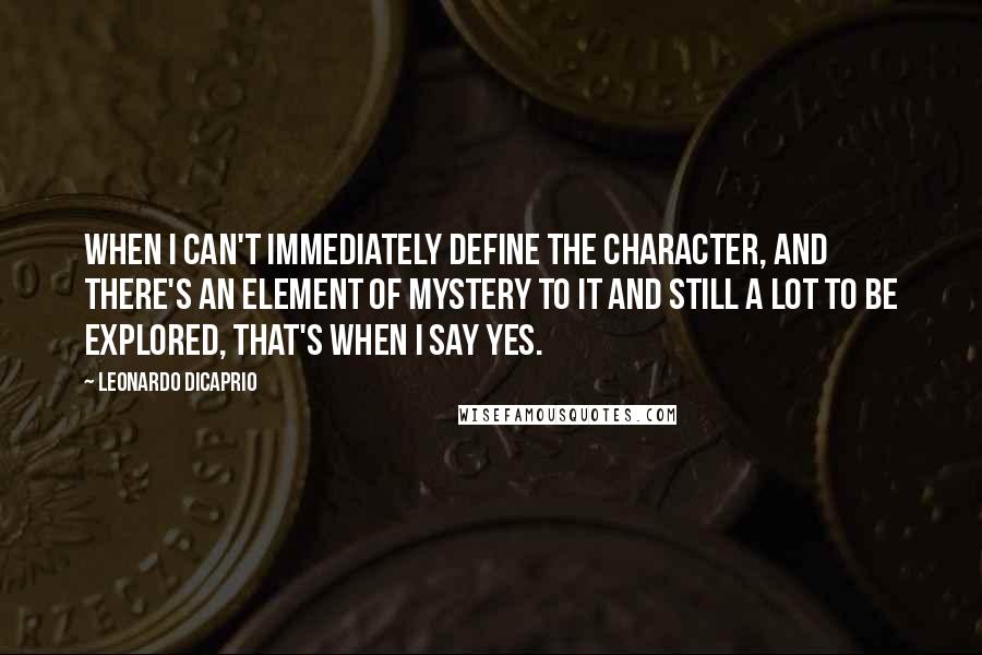 Leonardo DiCaprio Quotes: When I can't immediately define the character, and there's an element of mystery to it and still a lot to be explored, that's when I say yes.