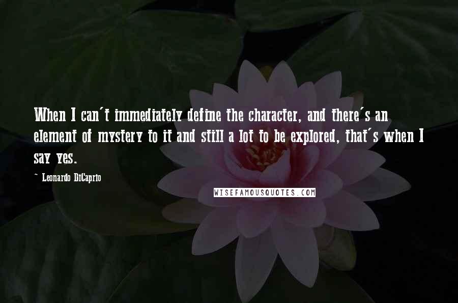 Leonardo DiCaprio Quotes: When I can't immediately define the character, and there's an element of mystery to it and still a lot to be explored, that's when I say yes.