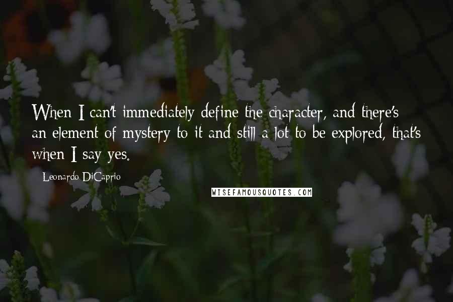 Leonardo DiCaprio Quotes: When I can't immediately define the character, and there's an element of mystery to it and still a lot to be explored, that's when I say yes.