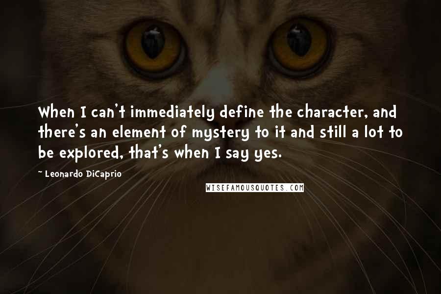 Leonardo DiCaprio Quotes: When I can't immediately define the character, and there's an element of mystery to it and still a lot to be explored, that's when I say yes.