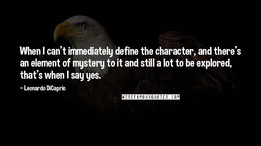 Leonardo DiCaprio Quotes: When I can't immediately define the character, and there's an element of mystery to it and still a lot to be explored, that's when I say yes.