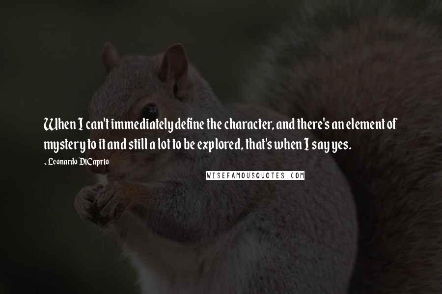 Leonardo DiCaprio Quotes: When I can't immediately define the character, and there's an element of mystery to it and still a lot to be explored, that's when I say yes.