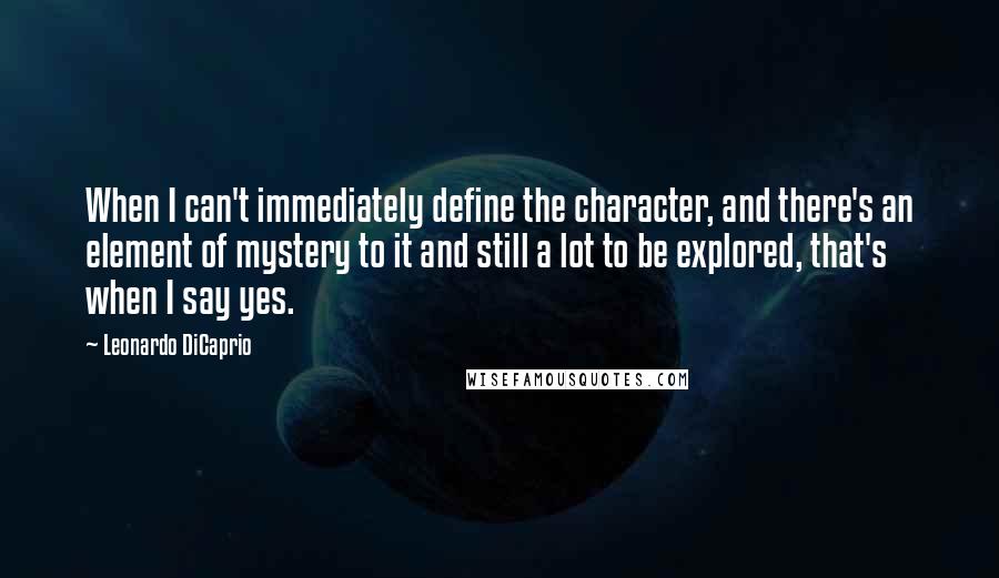 Leonardo DiCaprio Quotes: When I can't immediately define the character, and there's an element of mystery to it and still a lot to be explored, that's when I say yes.