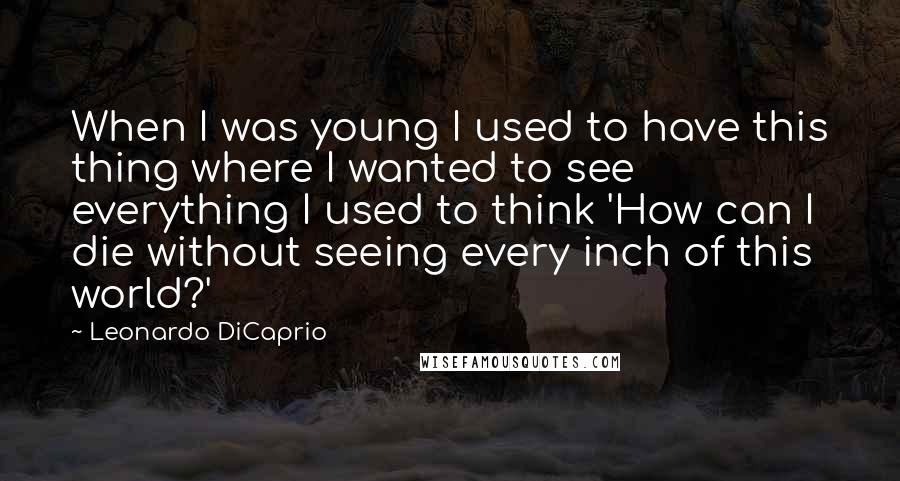 Leonardo DiCaprio Quotes: When I was young I used to have this thing where I wanted to see everything I used to think 'How can I die without seeing every inch of this world?'