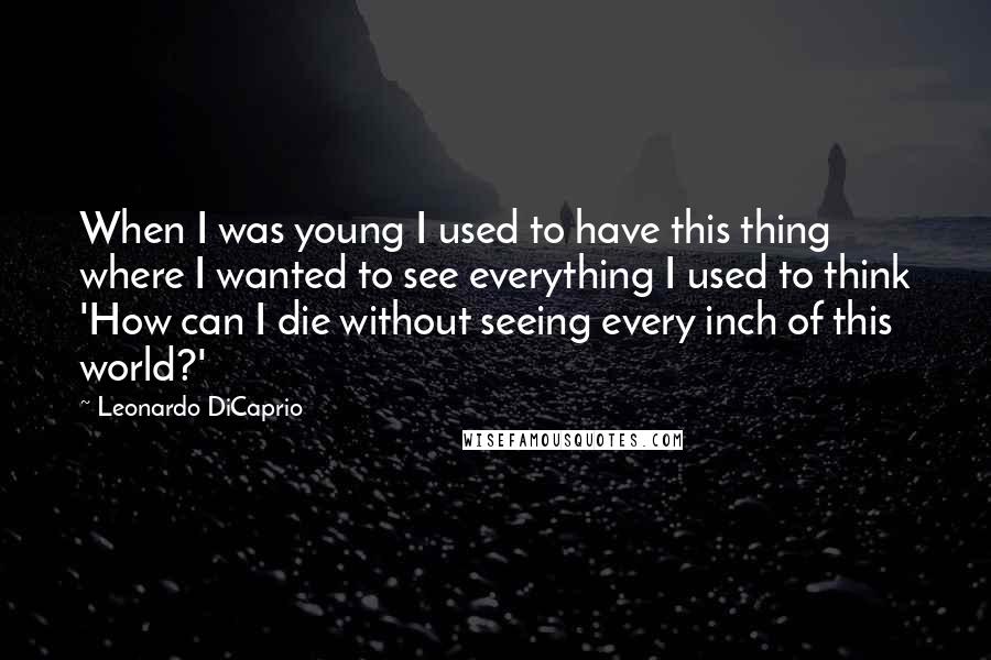 Leonardo DiCaprio Quotes: When I was young I used to have this thing where I wanted to see everything I used to think 'How can I die without seeing every inch of this world?'