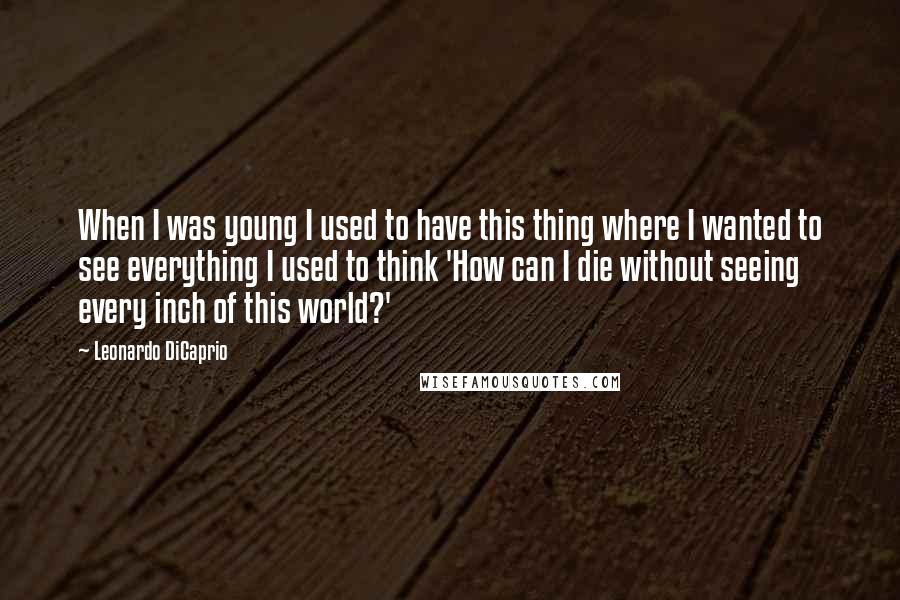 Leonardo DiCaprio Quotes: When I was young I used to have this thing where I wanted to see everything I used to think 'How can I die without seeing every inch of this world?'