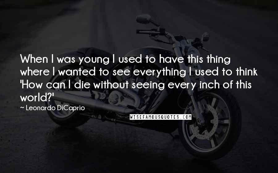 Leonardo DiCaprio Quotes: When I was young I used to have this thing where I wanted to see everything I used to think 'How can I die without seeing every inch of this world?'