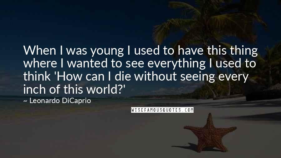 Leonardo DiCaprio Quotes: When I was young I used to have this thing where I wanted to see everything I used to think 'How can I die without seeing every inch of this world?'