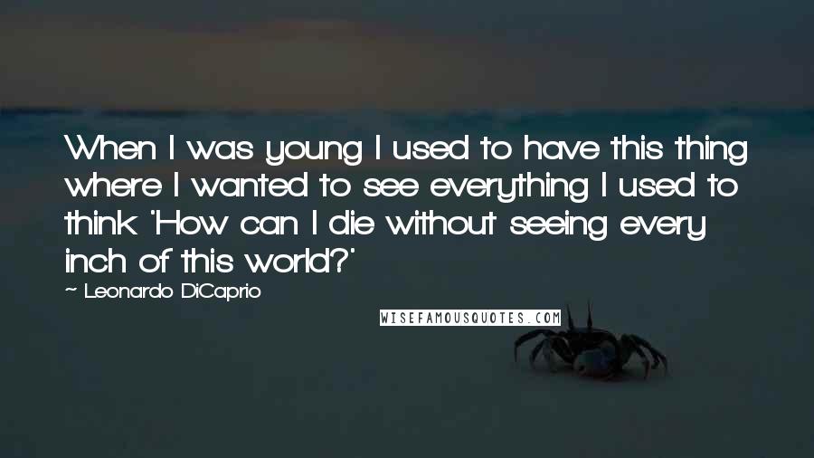 Leonardo DiCaprio Quotes: When I was young I used to have this thing where I wanted to see everything I used to think 'How can I die without seeing every inch of this world?'