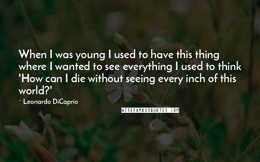 Leonardo DiCaprio Quotes: When I was young I used to have this thing where I wanted to see everything I used to think 'How can I die without seeing every inch of this world?'
