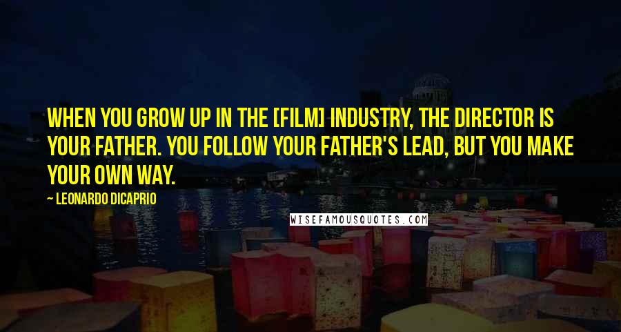 Leonardo DiCaprio Quotes: When you grow up in the [film] industry, the director is your father. You follow your father's lead, but you make your own way.