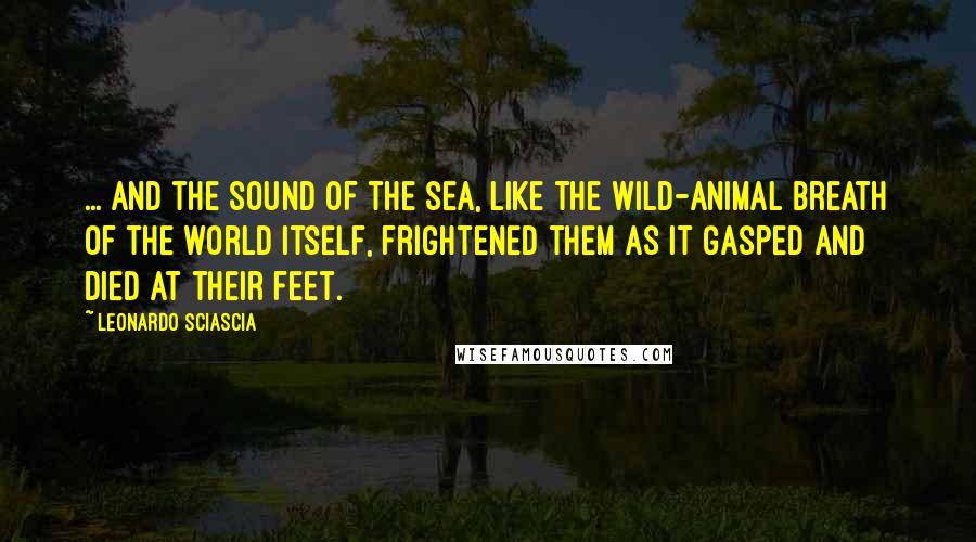 Leonardo Sciascia Quotes: ... And the sound of the sea, like the wild-animal breath of the world itself, frightened them as it gasped and died at their feet.