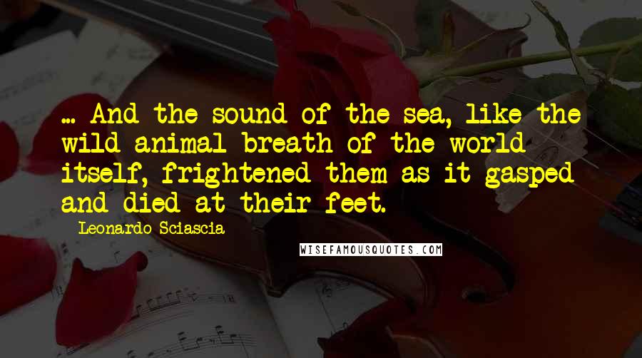 Leonardo Sciascia Quotes: ... And the sound of the sea, like the wild-animal breath of the world itself, frightened them as it gasped and died at their feet.