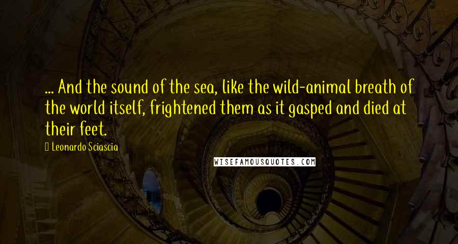 Leonardo Sciascia Quotes: ... And the sound of the sea, like the wild-animal breath of the world itself, frightened them as it gasped and died at their feet.