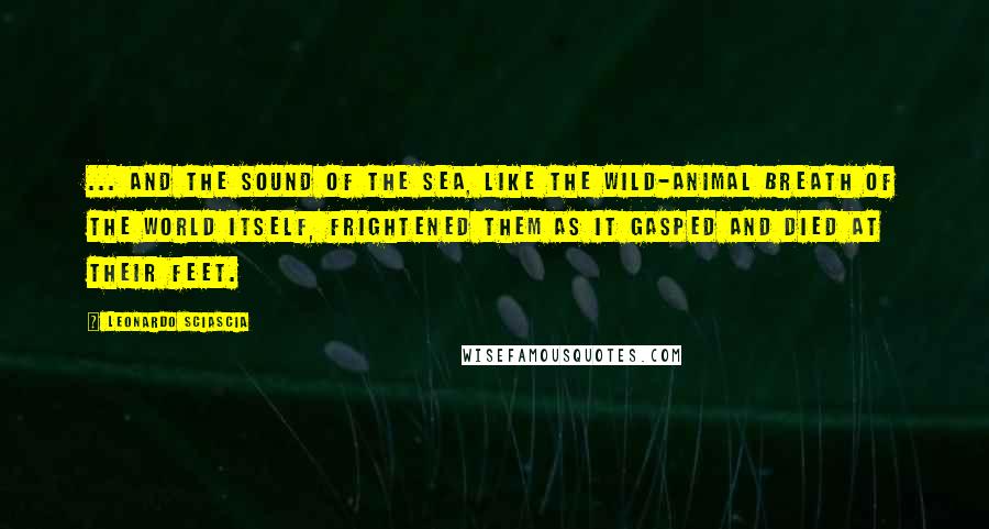 Leonardo Sciascia Quotes: ... And the sound of the sea, like the wild-animal breath of the world itself, frightened them as it gasped and died at their feet.