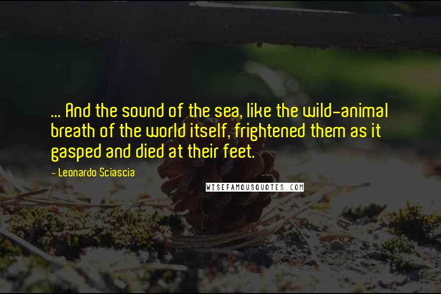 Leonardo Sciascia Quotes: ... And the sound of the sea, like the wild-animal breath of the world itself, frightened them as it gasped and died at their feet.