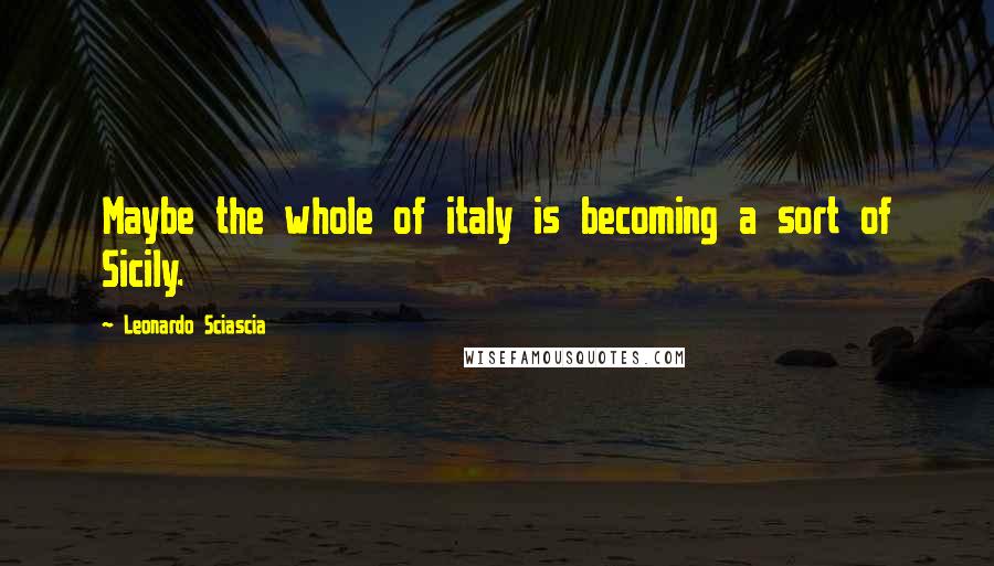 Leonardo Sciascia Quotes: Maybe the whole of italy is becoming a sort of Sicily.