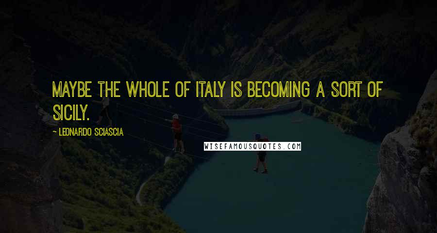 Leonardo Sciascia Quotes: Maybe the whole of italy is becoming a sort of Sicily.