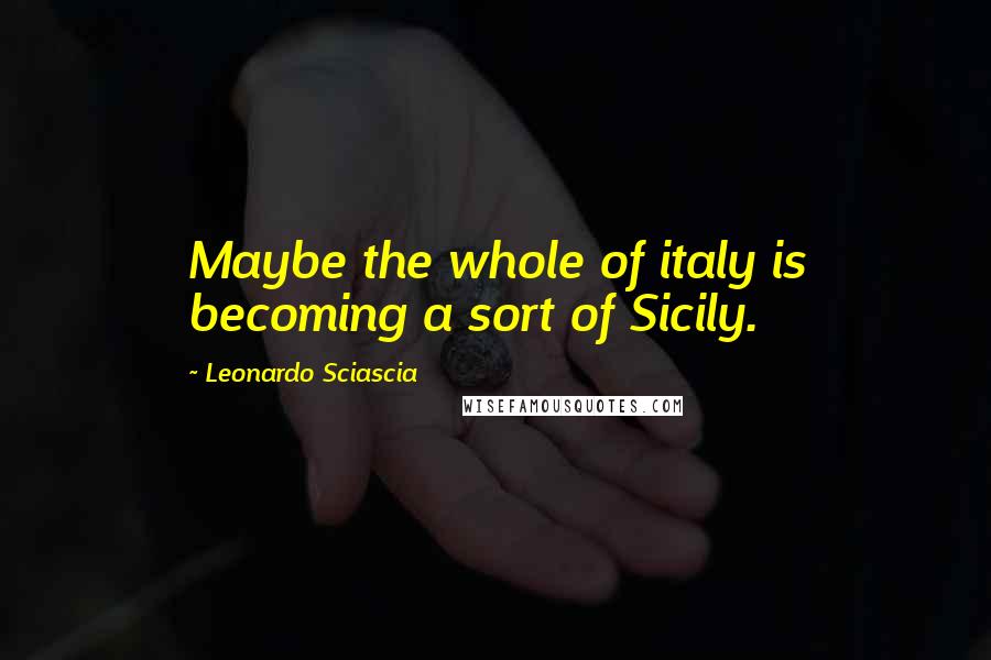 Leonardo Sciascia Quotes: Maybe the whole of italy is becoming a sort of Sicily.