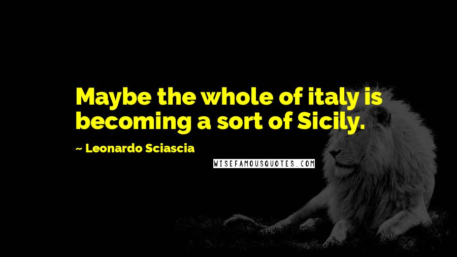 Leonardo Sciascia Quotes: Maybe the whole of italy is becoming a sort of Sicily.