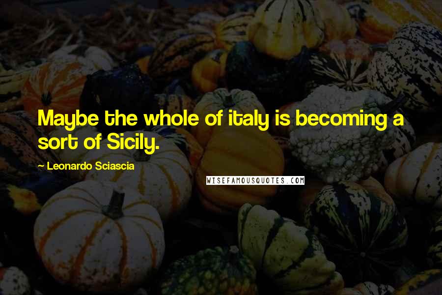 Leonardo Sciascia Quotes: Maybe the whole of italy is becoming a sort of Sicily.