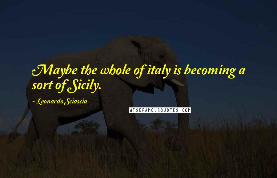 Leonardo Sciascia Quotes: Maybe the whole of italy is becoming a sort of Sicily.