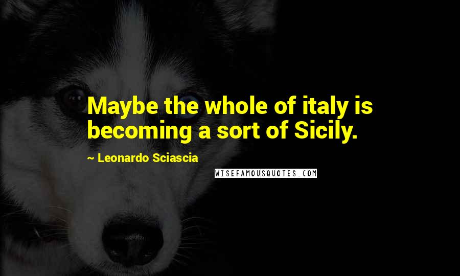 Leonardo Sciascia Quotes: Maybe the whole of italy is becoming a sort of Sicily.