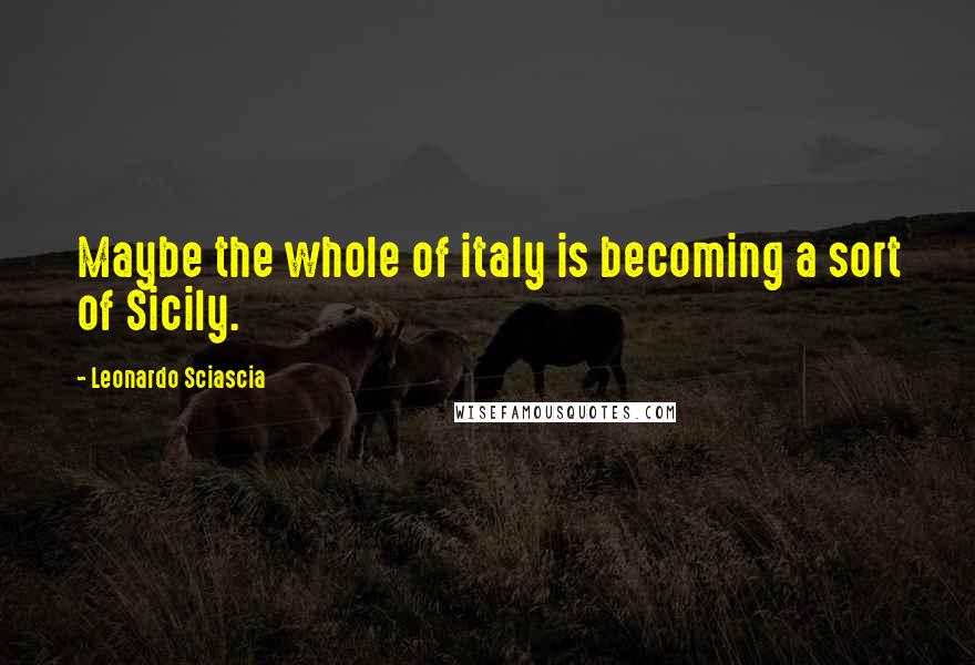 Leonardo Sciascia Quotes: Maybe the whole of italy is becoming a sort of Sicily.