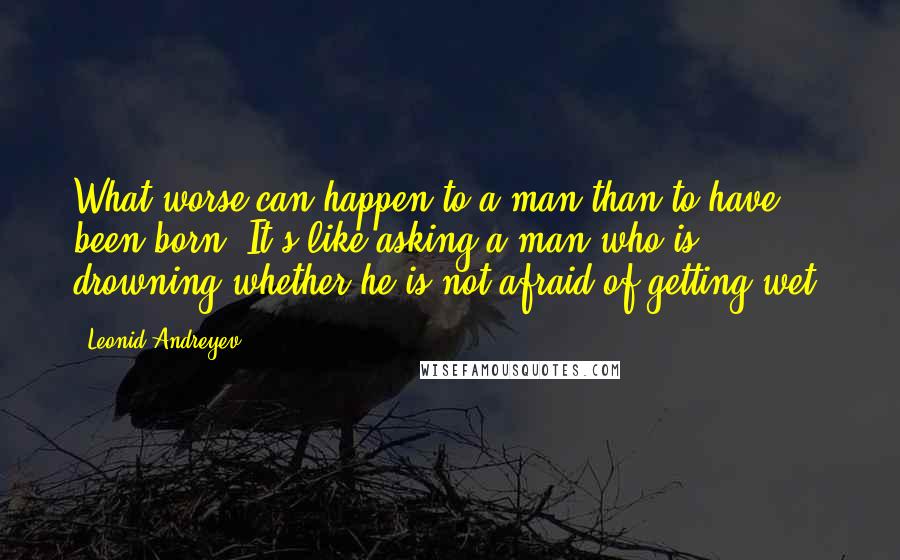 Leonid Andreyev Quotes: What worse can happen to a man than to have been born? It's like asking a man who is drowning whether he is not afraid of getting wet.