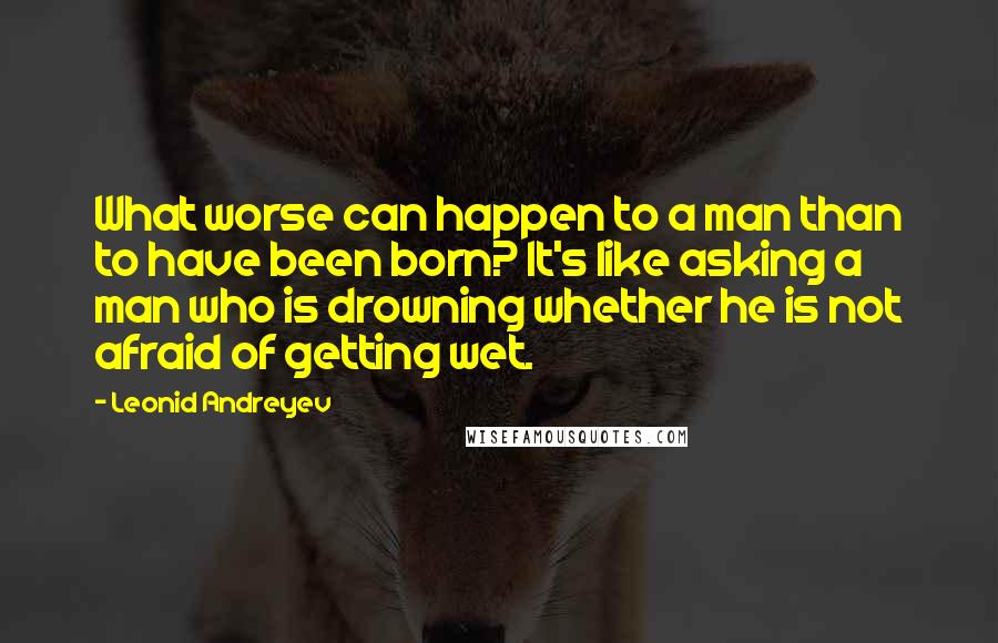 Leonid Andreyev Quotes: What worse can happen to a man than to have been born? It's like asking a man who is drowning whether he is not afraid of getting wet.