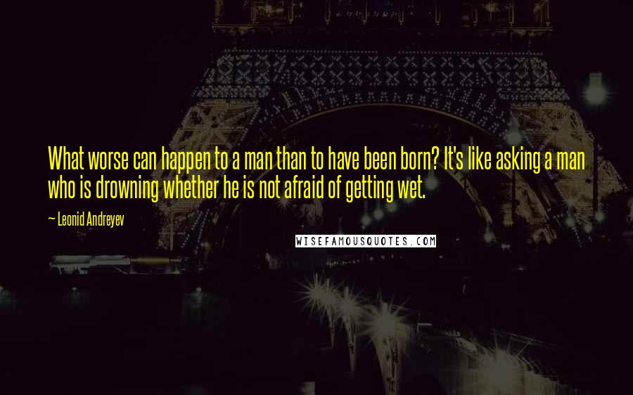 Leonid Andreyev Quotes: What worse can happen to a man than to have been born? It's like asking a man who is drowning whether he is not afraid of getting wet.