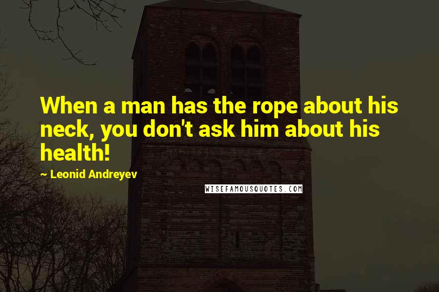 Leonid Andreyev Quotes: When a man has the rope about his neck, you don't ask him about his health!