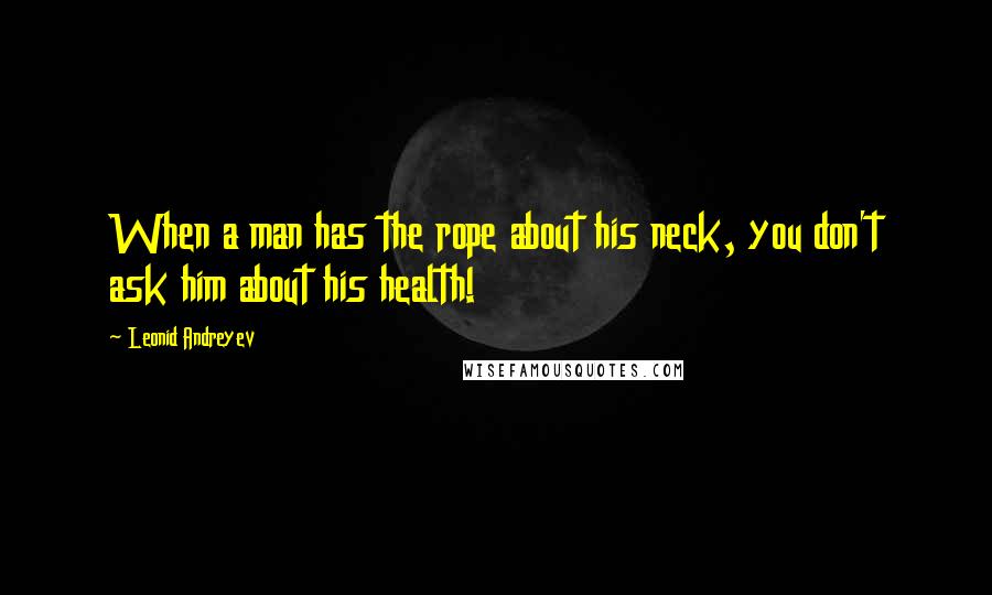 Leonid Andreyev Quotes: When a man has the rope about his neck, you don't ask him about his health!