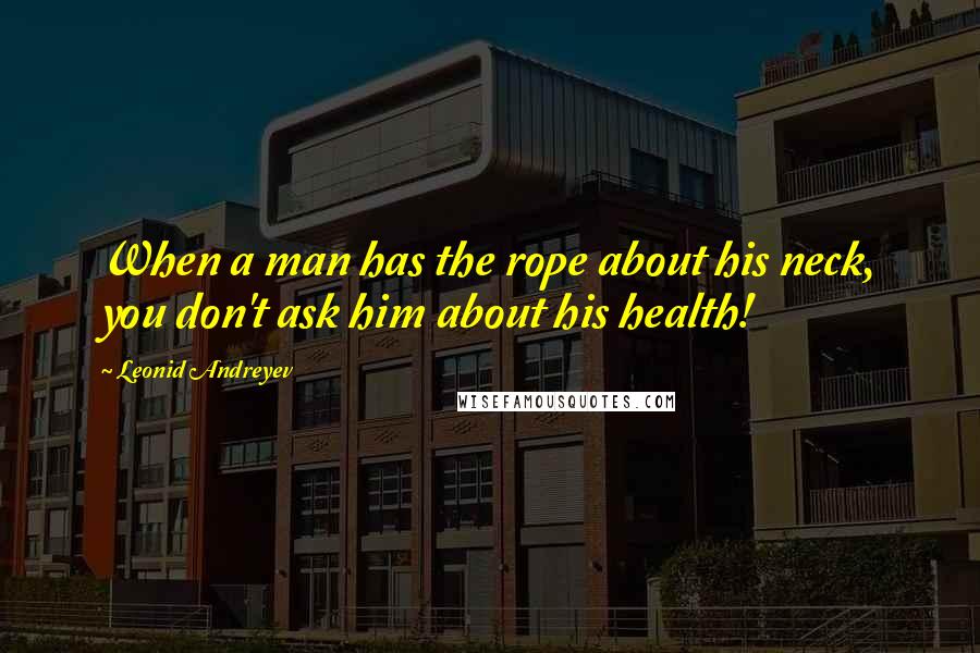 Leonid Andreyev Quotes: When a man has the rope about his neck, you don't ask him about his health!