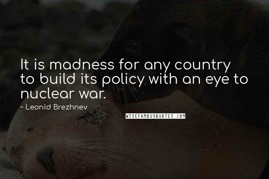 Leonid Brezhnev Quotes: It is madness for any country to build its policy with an eye to nuclear war.