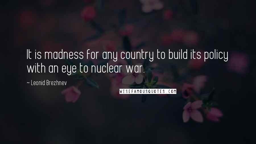 Leonid Brezhnev Quotes: It is madness for any country to build its policy with an eye to nuclear war.