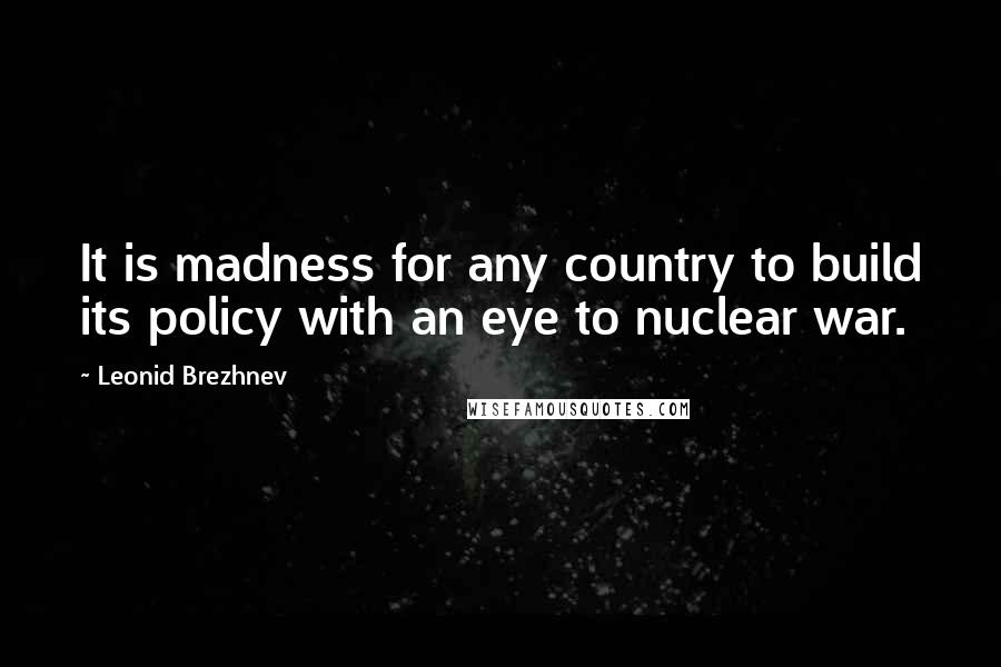 Leonid Brezhnev Quotes: It is madness for any country to build its policy with an eye to nuclear war.