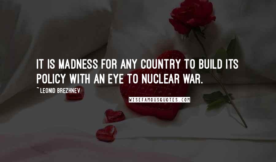 Leonid Brezhnev Quotes: It is madness for any country to build its policy with an eye to nuclear war.