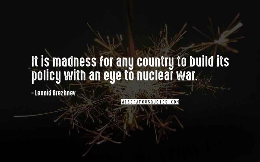 Leonid Brezhnev Quotes: It is madness for any country to build its policy with an eye to nuclear war.