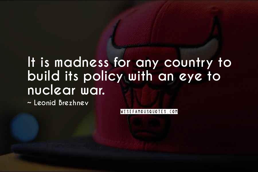 Leonid Brezhnev Quotes: It is madness for any country to build its policy with an eye to nuclear war.