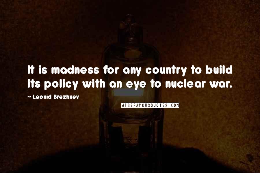 Leonid Brezhnev Quotes: It is madness for any country to build its policy with an eye to nuclear war.