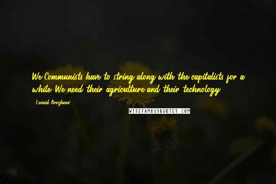 Leonid Brezhnev Quotes: We Communists have to string along with the capitalists for a while. We need their agriculture and their technology.